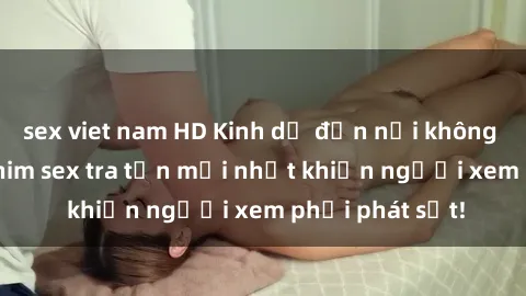 sex viet nam HD Kinh dị đến nỗi không thể tin nổi: Phim sex tra tấn mới nhất khiến người xem phải phát sốt!