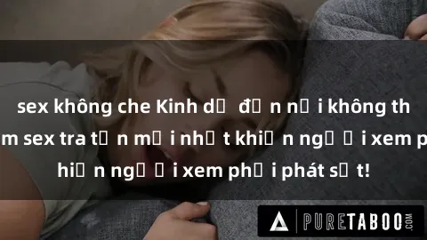 sex không che Kinh dị đến nỗi không thể tin nổi: Phim sex tra tấn mới nhất khiến người xem phải phát sốt!
