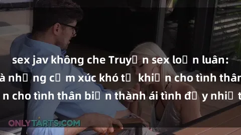 sex jav không che Truyện sex loạn luân: Bí mật gia đình và những cảm xúc khó tả khiến cho tình thân biến thành ái tình đầy nhiệt huyết