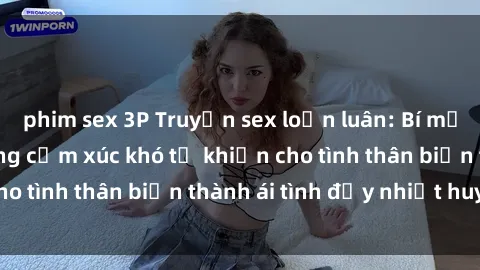 phim sex 3P Truyện sex loạn luân: Bí mật gia đình và những cảm xúc khó tả khiến cho tình thân biến thành ái tình đầy nhiệt huyết
