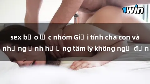 sex bạo lực nhóm Giới tính cha con và những ảnh hưởng tâm lý không ngờ đến