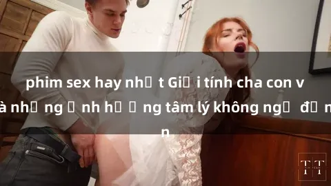 phim sex hay nhất Giới tính cha con và những ảnh hưởng tâm lý không ngờ đến