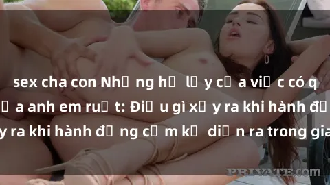 sex cha con Những hệ lụy của việc có quan hệ tình dục giữa anh em ruột: Điều gì xảy ra khi hành động cấm kỵ diễn ra trong gia đình?