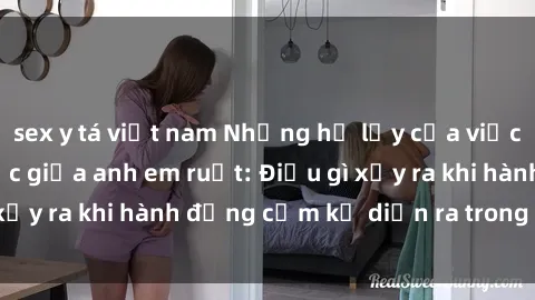 sex y tá việt nam Những hệ lụy của việc có quan hệ tình dục giữa anh em ruột: Điều gì xảy ra khi hành động cấm kỵ diễn ra trong gia đình?