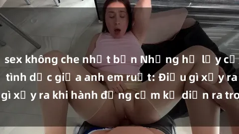 sex không che nhật bản Những hệ lụy của việc có quan hệ tình dục giữa anh em ruột: Điều gì xảy ra khi hành động cấm kỵ diễn ra trong gia đình?