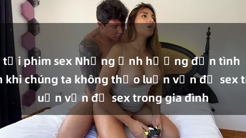 tải phim sex Những ảnh hưởng đến tình cảm gia đình khi chúng ta không thảo luận vấn đề sex trong gia đình