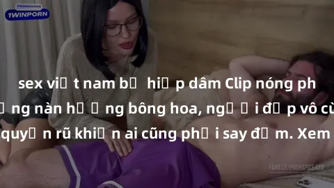 sex việt nam bị hiếp dâm Clip nóng phòng tắm: Hít thở nồng nàn hương bông hoa, người đẹp vô cùng gợi cảm và quyến rũ khiến ai cũng phải say đắm. Xem ngay để trải nghiệm điều đặc biệt!