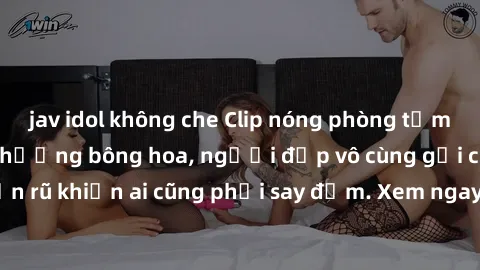 jav idol không che Clip nóng phòng tắm: Hít thở nồng nàn hương bông hoa, người đẹp vô cùng gợi cảm và quyến rũ khiến ai cũng phải say đắm. Xem ngay để trải nghiệm điều đặc biệt!