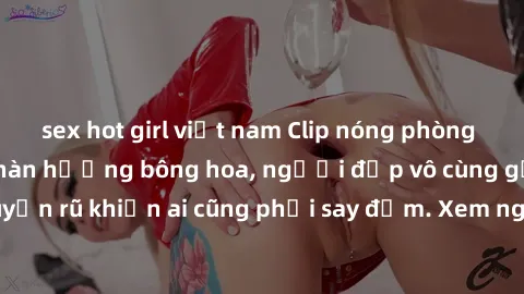 sex hot girl việt nam Clip nóng phòng tắm: Hít thở nồng nàn hương bông hoa, người đẹp vô cùng gợi cảm và quyến rũ khiến ai cũng phải say đắm. Xem ngay để trải nghiệm điều đặc biệt!
