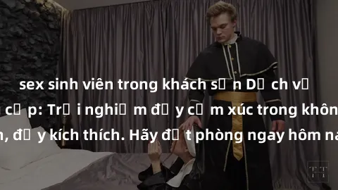 sex sinh viên trong khách sạn Dịch vụ sex nhà nghỉ đẳng cấp: Trải nghiệm đầy cảm xúc trong không gian lãng mạn, đầy kích thích. Hãy đặt phòng ngay hôm nay để thỏa mãn khát khao của bạn!
