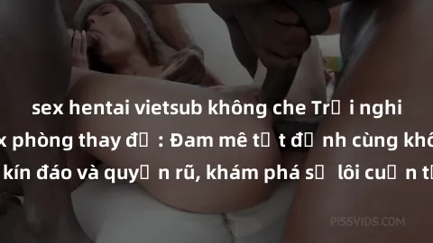 sex hentai vietsub không che Trải nghiệm mới lạ với sex phòng thay đồ: Đam mê tột đỉnh cùng không gian kín đáo và quyến rũ, khám phá sự lôi cuốn từ sự hấp dẫn của nơi này.