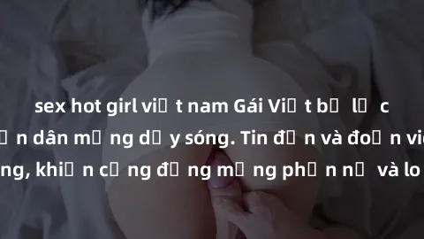 sex hot girl việt nam Gái Việt bị lộ clip sex, scandal khiến dân mạng dậy sóng. Tin đồn và đoạn video gây chấn động, khiến cộng đồng mạng phẫn nộ và lo lắng. Bi kịch ẩn sau bức màn đen tối của thế giớ