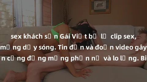 sex khách sạn Gái Việt bị lộ clip sex, scandal khiến dân mạng dậy sóng. Tin đồn và đoạn video gây chấn động, khiến cộng đồng mạng phẫn nộ và lo lắng. Bi kịch ẩn sau bức màn đen tối của thế giới ảo.