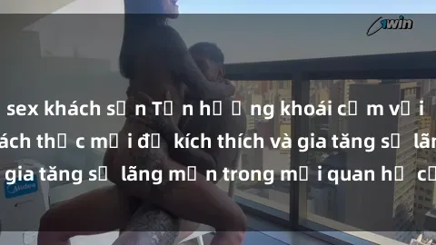 sex khách sạn Tận hưởng khoái cảm với sex ngoài trời: Cách thức mới để kích thích và gia tăng sự lãng mạn trong mối quan hệ của bạn!