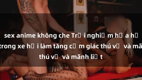 sex anime không che Trải nghiệm hứa hẹn: Sex trong xe hơi làm tăng cảm giác thú vị và mãnh liệt