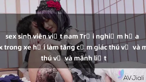 sex sinh viên việt nam Trải nghiệm hứa hẹn: Sex trong xe hơi làm tăng cảm giác thú vị và mãnh liệt