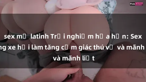 sex mỹ latinh Trải nghiệm hứa hẹn: Sex trong xe hơi làm tăng cảm giác thú vị và mãnh liệt