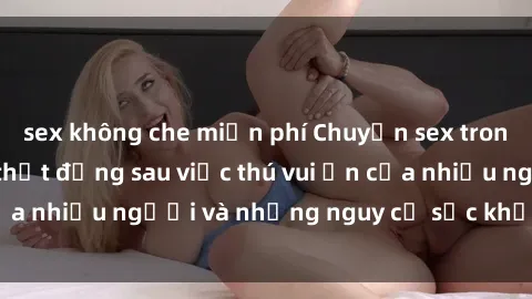 sex không che miễn phí Chuyện sex trong nhà vệ sinh: Sự thật đằng sau việc thú vui ẩn của nhiều người và những nguy cơ sức khỏe cần lưu ý