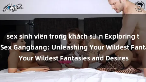sex sinh viên trong khách sạn Exploring the Wild World of Sex Gangbang: Unleashing Your Wildest Fantasies and Desires