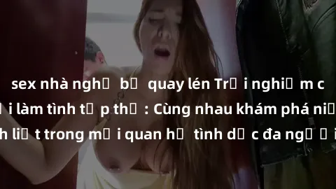 sex nhà nghỉ bị quay lén Trải nghiệm cảm xúc mới mẻ với làm tình tập thể: Cùng nhau khám phá niềm vui và sự mãnh liệt trong mối quan hệ tình dục đa người. Hãy thử ngay để biết cảm giác thú vị này!