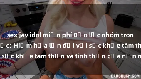 sex jav idol miễn phí Bạo lực nhóm trong các hành vi tình dục: Hiểm họa lớn đối với sức khỏe tâm thần và tinh thần của nạn nhân.