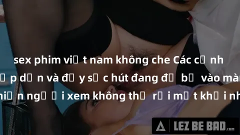 sex phim việt nam không che Các cảnh phim sex bukkake hấp dẫn và đầy sức hút đang đổ bộ vào màn ảnh, khiến người xem không thể rời mắt khỏi những cảnh quay đầy kích thích.