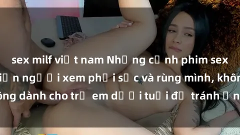 sex milf việt nam Những cảnh phim sex bạo dâm nhóm khiến người xem phải sốc và rùng mình, không dành cho trẻ em dưới tuổi để tránh ảnh hưởng tiêu cực.