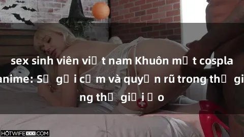sex sinh viên việt nam Khuôn mặt cosplay sex anime: Sự gợi cảm và quyến rũ trong thế giới ảo