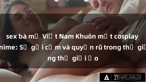sex bà mẹ Việt Nam Khuôn mặt cosplay sex anime: Sự gợi cảm và quyến rũ trong thế giới ảo