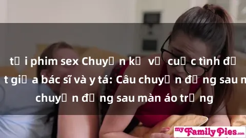 tải phim sex Chuyện kể về cuộc tình đầy nhiệt huyết giữa bác sĩ và y tá: Câu chuyện đằng sau màn áo trắng