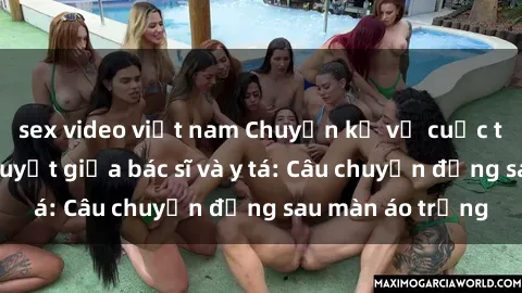 sex video việt nam Chuyện kể về cuộc tình đầy nhiệt huyết giữa bác sĩ và y tá: Câu chuyện đằng sau màn áo trắng