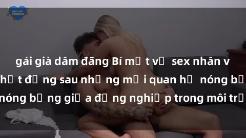 gái già dâm đãng Bí mật về sex nhân viên văn phòng: Sự thật đằng sau những mối quan hệ nóng bỏng giữa đồng nghiệp trong môi trường làm việc.