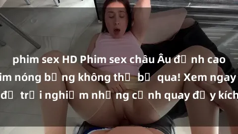 phim sex HD Phim sex châu Âu đỉnh cao: Top những bộ phim nóng bỏng không thể bỏ qua! Xem ngay để trải nghiệm những cảnh quay đầy kích thích và cuồng nhiệt.