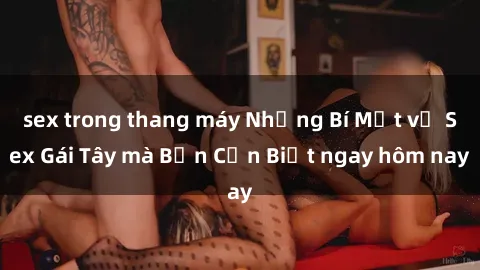 sex trong thang máy Những Bí Mật về Sex Gái Tây mà Bạn Cần Biết ngay hôm nay