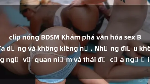 clip nóng BDSM Khám phá văn hóa sex Bắc Âu: Sự tự do, đa dạng và không kiêng nể. Những điều không ngờ về quan niệm và thái độ của người Bắc Âu đối với tình dục.