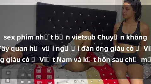sex phim nhật bản vietsub Chuyện không thể tin nổi: Gái Tây quan hệ với người đàn ông giàu có ở Việt Nam và kết hôn sau chỉ một tháng