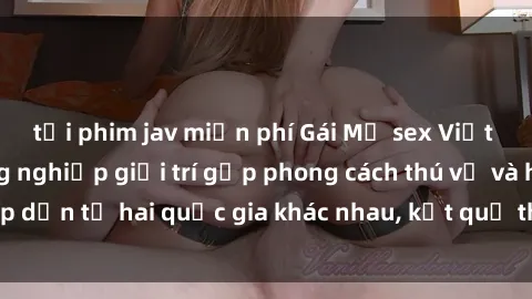 tải phim jav miễn phí Gái Mỹ sex Việt Nam: Khi nền công nghiệp giải trí gặp phong cách thú vị và hấp dẫn từ hai quốc gia khác nhau, kết quả thú vị không thể bỏ qua.