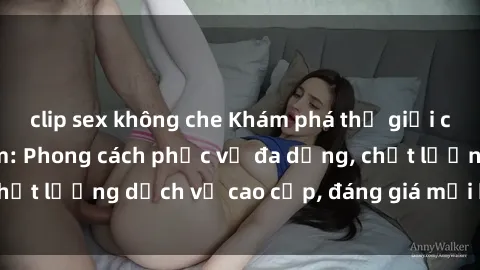 clip sex không che Khám phá thế giới của gái gọi Việt Nam: Phong cách phục vụ đa dạng, chất lượng dịch vụ cao cấp, đáng giá mọi khoản chi phí