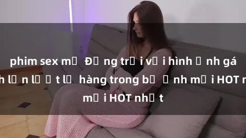 phim sex mỹ Động trời với hình ảnh gái xinh lần lượt lộ hàng trong bộ ảnh mới HOT nhất