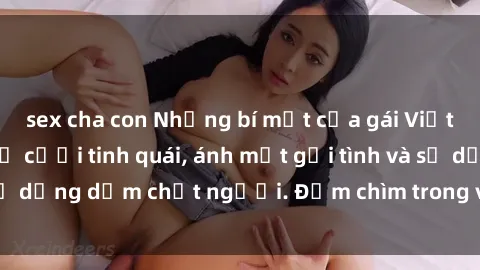 sex cha con Những bí mật của gái Việt Nam dâm đãng: Nụ cười tinh quái, ánh mắt gợi tình và sự dụng dẫm chết người. Đắm chìm trong vòng xoay đam mê!