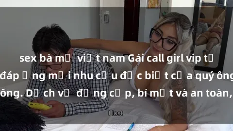 sex bà mẹ việt nam Gái call girl vip tư vấn chuyên nghiệp, đáp ứng mọi nhu cầu đặc biệt của quý ông. Dịch vụ đẳng cấp, bí mật và an toàn, hãy tìm hiểu ngay!