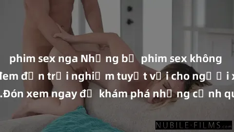 phim sex nga Những bộ phim sex không che HD đỉnh cao, đem đến trải nghiệm tuyệt vời cho người xem.Đón xem ngay để khám phá những cảnh quay đẹp mắt và kích thích.