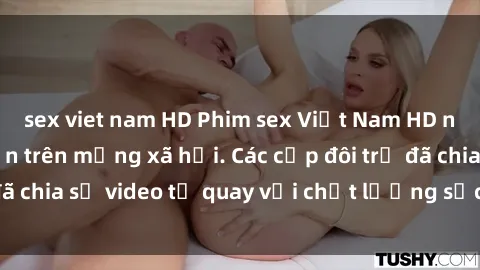 sex viet nam HD Phim sex Việt Nam HD ngày càng phổ biến trên mạng xã hội. Các cặp đôi trẻ đã chia sẻ video tự quay với chất lượng sắc nét, gợi cảm.