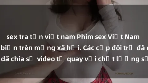 sex tra tấn việt nam Phim sex Việt Nam HD ngày càng phổ biến trên mạng xã hội. Các cặp đôi trẻ đã chia sẻ video tự quay với chất lượng sắc nét, gợi cảm.