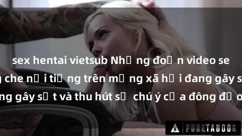 sex hentai vietsub Những đoạn video sex Việt Nam không che nổi tiếng trên mạng xã hội đang gây sốt và thu hút sự chú ý của đông đảo người xem.