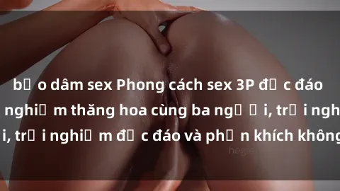 bạo dâm sex Phong cách sex 3P độc đáo tại Việt Nam: Kinh nghiệm thăng hoa cùng ba người, trải nghiệm độc đáo và phấn khích không thể bỏ lỡ!