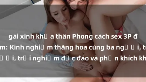 gái xinh khỏa thân Phong cách sex 3P độc đáo tại Việt Nam: Kinh nghiệm thăng hoa cùng ba người, trải nghiệm độc đáo và phấn khích không thể bỏ lỡ!
