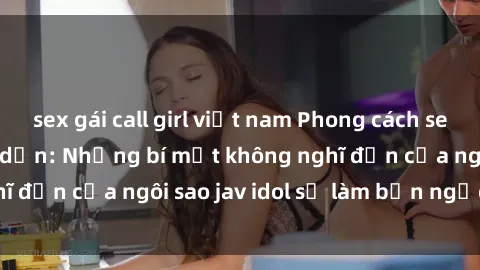 sex gái call girl việt nam Phong cách sex jav idol siêu hấp dẫn: Những bí mật không nghĩ đến của ngôi sao jav idol sẽ làm bạn ngạc nhiên!