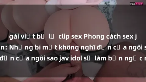 gái việt bị lộ clip sex Phong cách sex jav idol siêu hấp dẫn: Những bí mật không nghĩ đến của ngôi sao jav idol sẽ làm bạn ngạc nhiên!