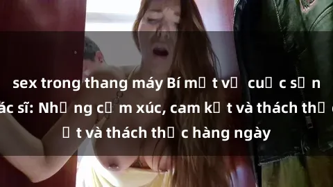 sex trong thang máy Bí mật về cuộc sống sex của bác sĩ: Những cảm xúc, cam kết và thách thức hàng ngày